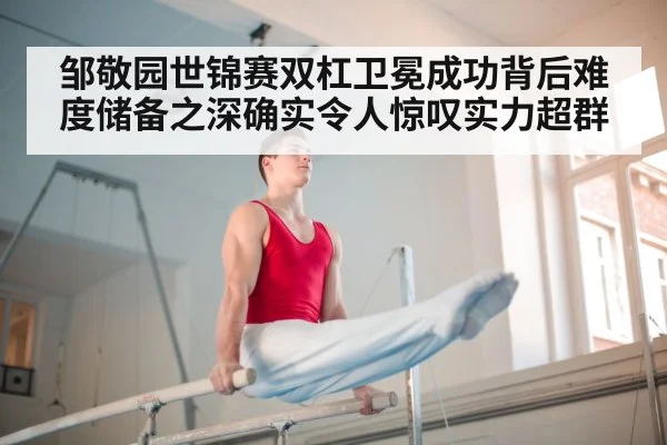 邹敬园世锦赛双杠卫冕成功背后难度储备之深确实令人惊叹实力超群